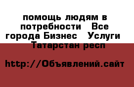 помощь людям в потребности - Все города Бизнес » Услуги   . Татарстан респ.